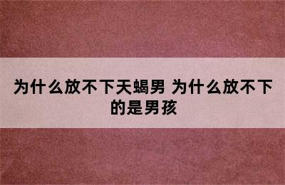 为什么放不下天蝎男 为什么放不下的是男孩